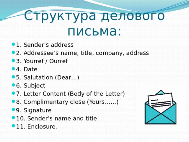 Структура делового письма: 1. Sender’s address 2. Addressee’s name, title, company, address 3. Yourref / Ourref 4. Date 5. Salutation (Dear…) 6. Subject 7. Letter Content (Body of the Letter) 8. Complimentary close (Yours……) 9. Signature 10. Sender’s name and title 11. Enclosure. 