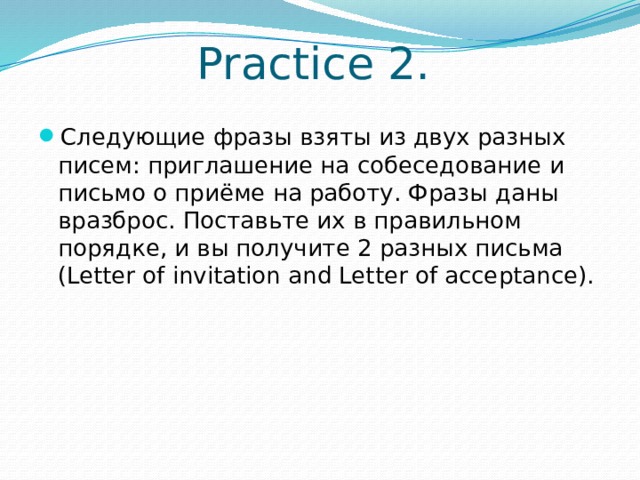 Practice 2. Следующие фразы взяты из двух разных писем: приглашение на собеседование и письмо о приёме на работу. Фразы даны вразброс. Поставьте их в правильном порядке, и вы получите 2 разных письма (Letter of invitation and Letter of acceptance). 