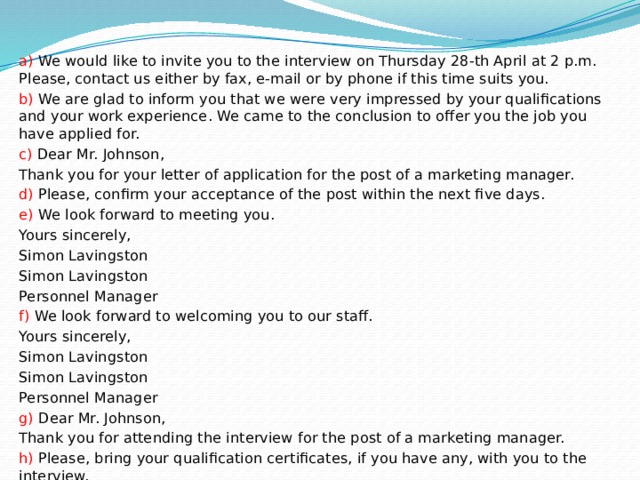 a) We would like to invite you to the interview on Thursday 28-th April at 2 p.m. Please, contact us either by fax, e-mail or by phone if this time suits you. b) We are glad to inform you that we were very impressed by your qualifications and your work experience. We came to the conclusion to offer you the job you have applied for. c) Dear Mr. Johnson, Thank you for your letter of application for the post of a marketing manager. d) Please, confirm your acceptance of the post within the next five days. e) We look forward to meeting you. Yours sincerely, Simon Lavingston Simon Lavingston Personnel Manager f) We look forward to welcoming you to our staff. Yours sincerely, Simon Lavingston Simon Lavingston Personnel Manager g) Dear Mr. Johnson, Thank you for attending the interview for the post of a marketing manager. h) Please, bring your qualification certificates, if you have any, with you to the interview. 