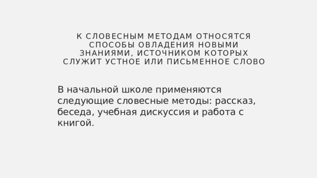 К словесным методам относятся способы овладения новыми знаниями, источником которых служит устное или письменное слово В начальной школе применяются следующие словесные методы: рассказ, беседа, учебная дискуссия и работа с книгой. 