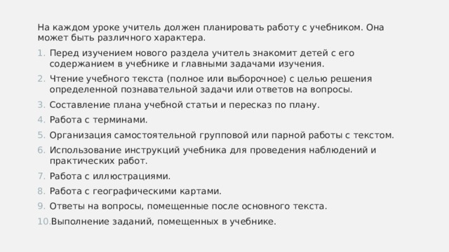 На каждом уроке учитель должен планировать работу с учебником. Она может быть различного характера. Перед изучением нового раздела учитель знакомит детей с его содержанием в учебнике и главными задачами изучения. Чтение учебного текста (полное или выборочное) с целью решения определенной познавательной задачи или ответов на вопросы. Составление плана учебной статьи и пересказ по плану. Работа с терминами. Организация самостоятельной групповой или парной работы с текстом. Использование инструкций учебника для проведения наблюдений и практических работ. Работа с иллюстрациями. Работа с географическими картами. Ответы на вопросы, помещенные после основного текста. Выполнение заданий, помещенных в учебнике. 