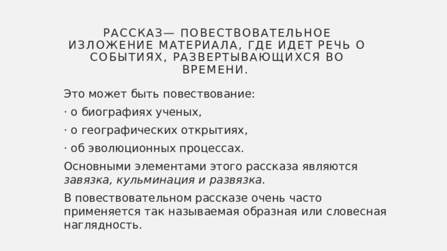 Рассказ— Повествовательное изложение материала, где идет речь о событиях, развертывающихся во времени. Это может быть повествование: · о биографиях ученых, · о географических открытиях, · об эволюционных процессах. Основными элементами этого рассказа являются завязка, кульминация и развязка. В повествовательном рассказе очень часто применяется так называемая образная или словесная наглядность. 