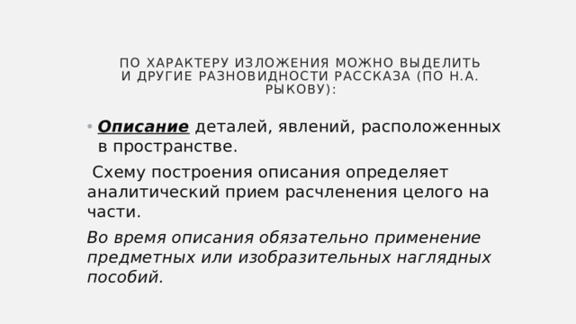 По характеру изложения можно выделить и другие разновидности рассказа (по Н.А. Рыкову): Описание деталей, явлений, расположенных в пространстве.  Схему построения описания определяет аналитический прием расчленения целого на части. Во время описания обязательно применение предметных или изобразительных наглядных пособий. 