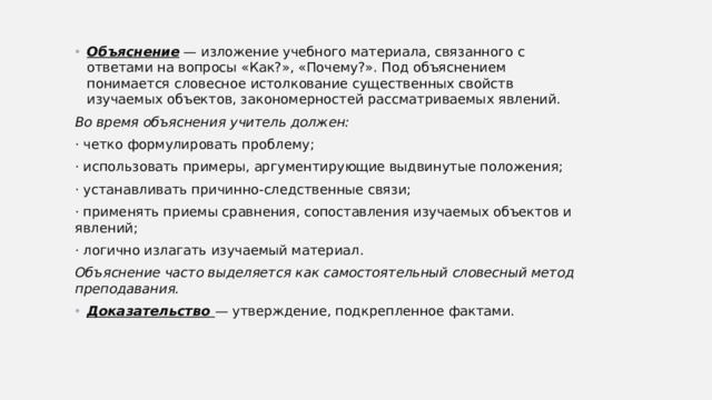 Объяснение — изложение учебного материала, связанного с ответами на вопросы «Как?», «Почему?». Под объяснением понимается словесное истолкование существенных свойств изучаемых объектов, закономерностей рассматриваемых явлений. Во время объяснения учитель должен: · четко формулировать проблему; · использовать примеры, аргументирующие выдвинутые положения; · устанавливать причинно-следственные связи; · применять приемы сравнения, сопоставления изучаемых объектов и явлений; · логично излагать изучаемый материал. Объяснение часто выделяется как самостоятельный словесный метод преподавания. Доказательство — утверждение, подкрепленное фактами. 