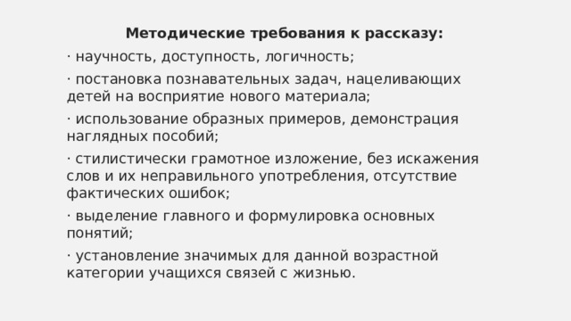 Методические требования к рассказу: · научность, доступность, логичность; · постановка познавательных задач, нацеливающих детей на восприятие нового материала; · использование образных примеров, демонстрация наглядных пособий; · стилистически грамотное изложение, без искажения слов и их неправильного употребления, отсутствие фактических ошибок; · выделение главного и формулировка основных понятий; · установление значимых для данной возрастной категории учащихся связей с жизнью. 