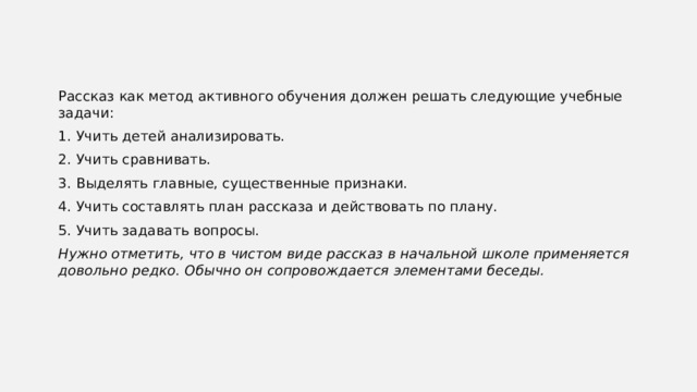 Рассказ как метод активного обучения должен решать следующие учебные задачи: 1. Учить детей анализировать. 2. Учить сравнивать. 3. Выделять главные, существенные признаки. 4. Учить составлять план рассказа и действовать по плану. 5. Учить задавать вопросы. Нужно отметить, что в чистом виде рассказ в начальной школе применяется довольно редко. Обычно он сопровождается элементами беседы. 