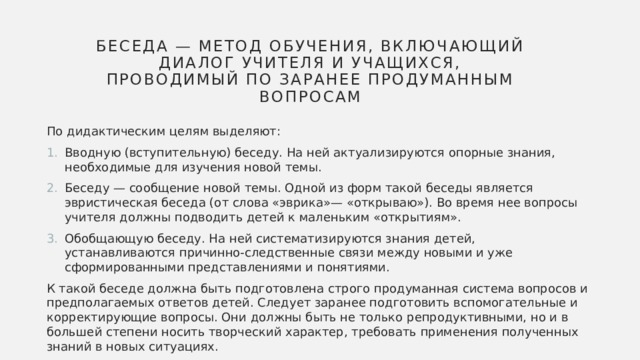 Беседа — метод обучения, включающий диалог учителя и учащихся, проводимый по заранее продуманным вопросам По дидактическим целям выделяют: Вводную (вступительную) беседу. На ней актуализируются опорные знания, необходимые для изучения новой темы. Беседу — сообщение новой темы. Одной из форм такой беседы является эвристическая беседа (от слова «эврика»— «открываю»). Во время нее вопросы учителя должны подводить детей к маленьким «открытиям». Обобщающую беседу. На ней систематизируются знания детей, устанавливаются причинно-следственные связи между новыми и уже сформированными представлениями и понятиями. К такой беседе должна быть подготовлена строго продуманная система вопросов и предполагаемых ответов детей. Следует заранее подготовить вспомогательные и корректирующие вопросы. Они должны быть не только репродуктивными, но и в большей степени носить творческий характер, требовать применения полученных знаний в новых ситуациях. 