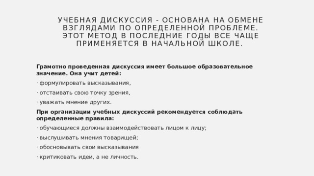 Учебная дискуссия - основана на обмене взглядами по определенной проблеме. Этот метод в последние годы все чаще применяется в начальной школе. Грамотно проведенная дискуссия имеет большое образовательное значение. Она учит детей: · формулировать высказывания, · отстаивать свою точку зрения, · уважать мнение других. При организации учебных дискуссий рекомендуется соблюдать определенные правила: · обучающиеся должны взаимодействовать лицом к лицу; · выслушивать мнения товарищей; · обосновывать свои высказывания · критиковать идеи, а не личность. 