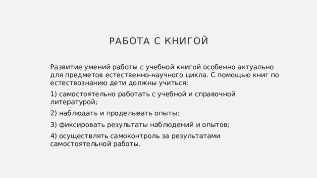 Работа с книгой Развитие умений работы с учебной книгой особенно актуально для предметов естественно-научного цикла. С помощью книг по естествознанию дети должны учиться: 1) самостоятельно работать с учебной и справочной литературой; 2) наблюдать и проделывать опыты; 3) фиксировать результаты наблюдений и опытов; 4) осуществлять самоконтроль за результатами самостоятельной работы. 