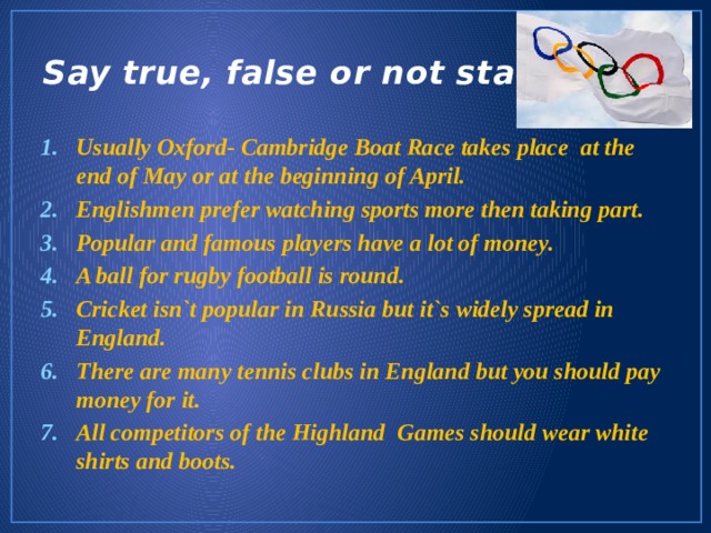 Say true, false or not stated Usually Oxford- Cambridge Boat Race takes place at the end of May or at the beginning of April. Englishmen prefer watching sports more then taking part. Popular and famous players have a lot of money. A ball for rugby football is round. Cricket isn`t popular in Russia but it`s widely spread in England. There are many tennis clubs in England but you should pay money for it. All competitors of the Highland Games should wear white shirts and boots. 