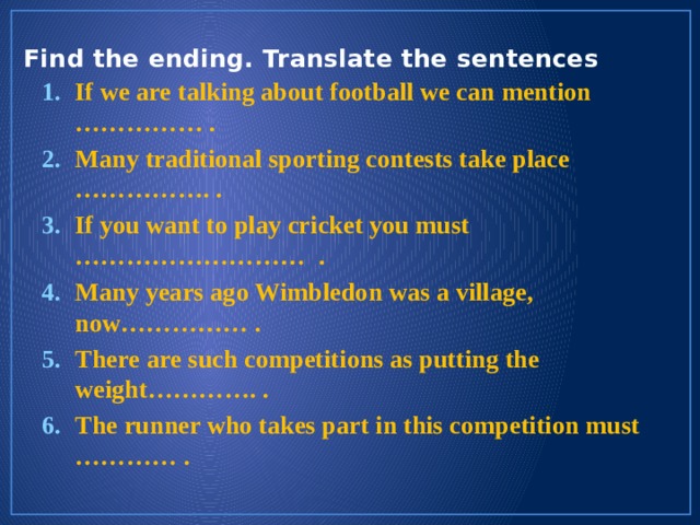 Find the ending. Translate the sentences   If we are talking about football we can mention …………… . Many traditional sporting contests take place ……………. . If you want to play cricket you must ……………………… . Many years ago Wimbledon was a village, now…………… . There are such competitions as putting the weight…………. . The runner who takes part in this competition must ………… . 
