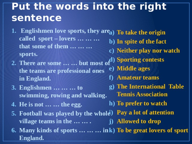 Put the words into the right sentence  Englishmen love sports, they are called sport – lovers … … … that some of them … … … sports. There are some … … but most of the teams are professional ones in England. Englishmen … … … to swimming, rowing and walking. He is not … … the egg. Football was played by the whole village teams in the … … . Many kinds of sports … … … in England. To take the origin In spite of the fact Neither play nor watch Sporting contests Middle ages Amateur teams The International Table Tennis Association To prefer to watch Pay a lot of attention Allowed to drop To be great lovers of sport 
