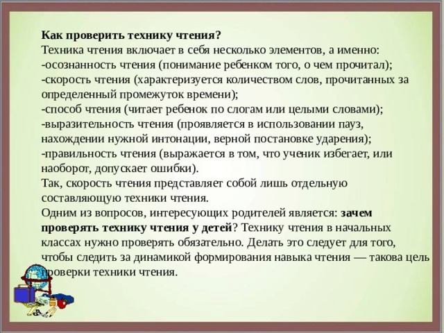  Как проверить технику чтения?  Техника чтения включает в себя несколько элементов, а именно: -осознанность чтения (понимание ребенком того, о чем прочитал); -скорость чтения (характеризуется количеством слов, прочитанных за определенный промежуток времени); -способ чтения (читает ребенок по слогам или целыми словами); -выразительность чтения (проявляется в использовании пауз, нахождении нужной интонации, верной постановке ударения); -правильность чтения (выражается в том, что ученик избегает, или наоборот, допускает ошибки). Так, скорость чтения представляет собой лишь отдельную составляющую техники чтения.  Одним из вопросов, интересующих родителей является: зачем проверять технику чтения у детей ? Технику чтения в начальных классах нужно проверять обязательно. Делать это следует для того, чтобы следить за динамикой формирования навыка чтения — такова цель проверки техники чтения. 