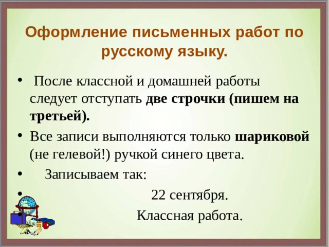 Оформление письменных работ по русскому языку.  После классной и домашней работы следует отступать две строчки (пишем на третьей). Все записи выполняются только шариковой (не гелевой!) ручкой синего цвета.  Записываем так:  22 сентября.  Классная работа. 