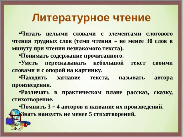 Литературное чтение Читать целыми словами с элементами слогового чтения трудных слов (темп чтения – не менее 30 слов в минуту при чтении незнакомого текста). Понимать содержание прочитанного. Уметь пересказывать небольшой текст своими словами и с опорой на картинку. Находить заглавие текста, называть автора произведения. Различать в практическом плане рассказ, сказку, стихотворение. Помнить 3 – 4 авторов и название их произведений. Знать наизусть не менее 5 стихотворений. 
