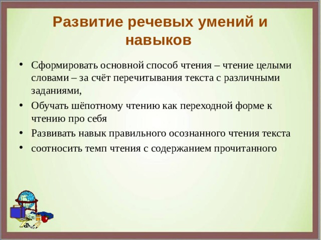 Развитие речевых умений и навыков Сформировать основной способ чтения – чтение целыми словами – за счёт перечитывания текста с различными заданиями, Обучать шёпотному чтению как переходной форме к чтению про себя Развивать навык правильного осознанного чтения текста соотносить темп чтения с содержанием прочитанного 