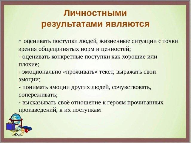 Личностными результатами являются  - оценивать поступки людей, жизненные ситуации с точки зрения общепринятых норм и ценностей;  - оценивать конкретные поступки как хорошие или плохие;  - эмоционально «проживать» текст, выражать свои эмоции;  - понимать эмоции других людей, сочувствовать, сопереживать;  - высказывать своё отношение к героям прочитанных произведений, к их поступкам 