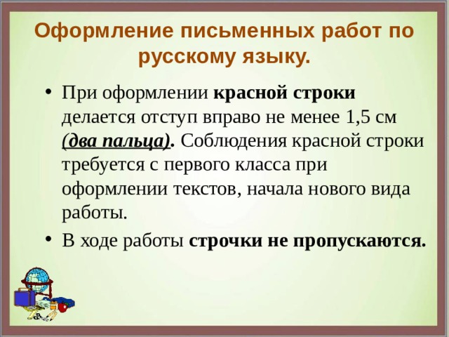 Оформление письменных работ по русскому языку. При оформлении красной строки делается отступ вправо не менее 1,5 см ( два пальца) . Соблюдения красной строки требуется с первого класса при оформлении текстов, начала нового вида работы. В ходе работы строчки не пропускаются. 
