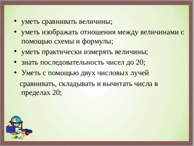 уметь сравнивать величины; уметь изображать отношения между величинами с помощью схемы и формулы; уметь практически измерять величины; знать последовательность чисел до 20; Уметь с помощью двух числовых лучей  сравнивать, складывать и вычитать числа в пределах 20; 