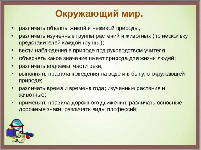 Окружающий мир.   различать объекты живой и неживой природы;  различать изученные группы растений и животных (по нескольку представителей каждой группы);  вести наблюдения в природе под руководством учителя;  объяснять какое значение имеет природа для жизни людей;  различать водоемы; части реки;  выполнять правила поведения на воде и в быту; в окружающей природе;  различать время и времена года; изученные растения и животные;  применять правила дорожного движения; различать основные дорожные знаки; различать виды профессий;  