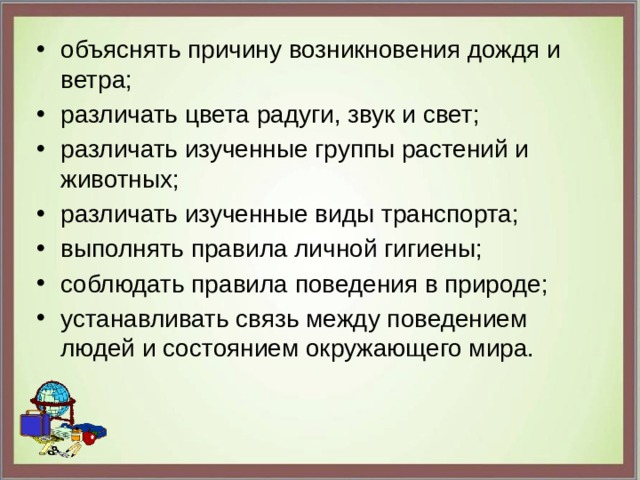 объяснять причину возникновения дождя и ветра;  различать цвета радуги, звук и свет;  различать изученные группы растений и животных;  различать изученные виды транспорта;  выполнять правила личной гигиены;  соблюдать правила поведения в природе;  устанавливать связь между поведением людей и состоянием окружающего мира. 