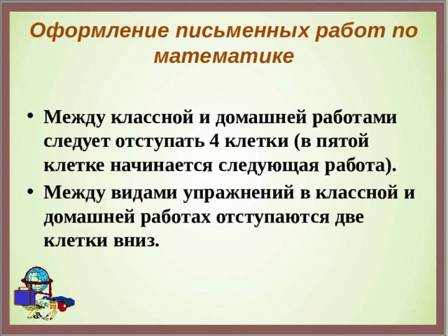 Оформление письменных работ по математике Между классной и домашней работами следует отступать 4 клетки (в пятой клетке начинается следующая работа). Между видами упражнений в классной и домашней работах отступаются две клетки вниз. 
