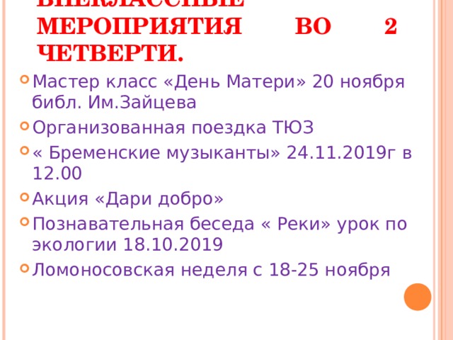 ВНЕКЛАССНЫЕ  МЕРОПРИЯТИЯ ВО 2 ЧЕТВЕРТИ. Мастер класс «День Матери» 20 ноября библ. Им.Зайцева Организованная поездка ТЮЗ « Бременские музыканты» 24.11.2019г в 12.00 Акция «Дари добро» Познавательная беседа « Реки» урок по экологии 18.10.2019 Ломоносовская неделя с 18-25 ноября  