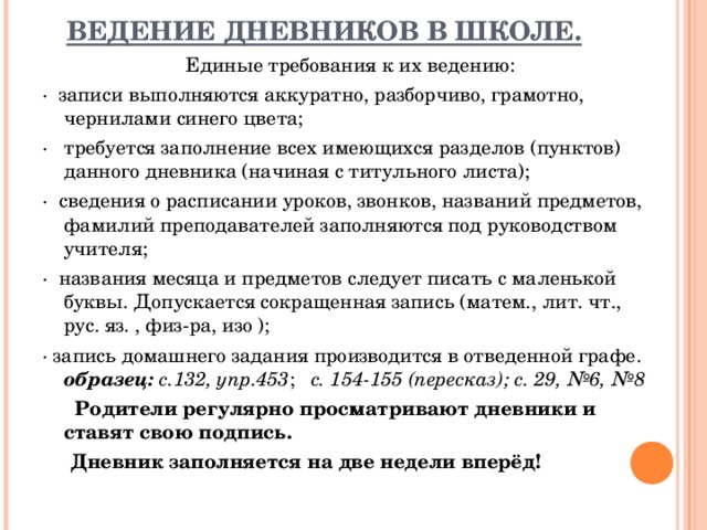ВЕДЕНИЕ ДНЕВНИКОВ В ШКОЛЕ.   Единые требования к их ведению: ·  записи выполняются аккуратно, разборчиво, грамотно, чернилами синего цвета; ·   требуется заполнение всех имеющихся разделов (пунктов) данного дневника (начиная с титульного листа); ·  сведения о расписании уроков, звонков, названий предметов, фамилий преподавателей заполняются под руководством учителя; ·  названия месяца и предметов следует писать с маленькой буквы. Допускается сокращенная запись (матем., лит. чт., рус. яз. , физ-ра, изо ); · запись домашнего задания производится в отведенной графе. образец: с.132, упр.453 ; с. 154-155 (пересказ); с. 29, №6, №8       Родители регулярно просматривают дневники и ставят свою подпись.  Дневник заполняется на две недели вперёд!  