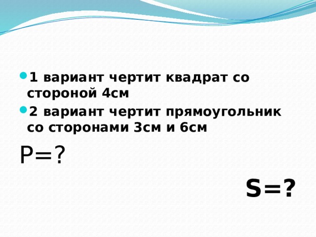 1 вариант чертит квадрат со стороной 4см 2 вариант чертит прямоугольник со сторонами 3см и 6см P=?  S=?        