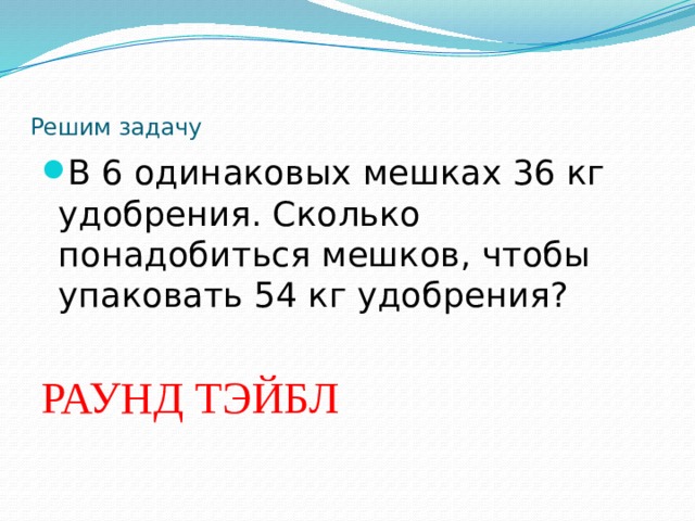   Решим задачу В 6 одинаковых мешках 36 кг удобрения. Сколько понадобиться мешков, чтобы упаковать 54 кг удобрения?  РАУНД ТЭЙБЛ   