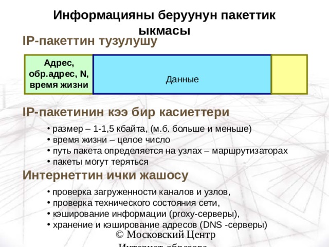 Информацияны беруунун пакеттик ыкмасы IP -пакеттин тузулушу Адрес, обр.адрес, N , время жизни Данные IP- пакетинин кээ бир касиеттери  размер – 1-1,5 кбайта, (м.б. больше и меньше)  время жизни – целое число  путь пакета определяется на узлах – маршрутизаторах  пакеты могут теряться Интернеттин ички жашосу  проверка загруженности каналов и узлов,  проверка технического состояния сети,  кэширование информации ( proxy- серверы),  хранение и кэширование адресов ( DNS -серверы ) 