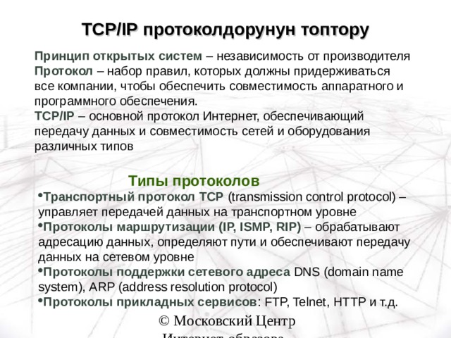 TCP/IP протоколдорунун топтору Принцип открытых систем – независимость от производителя  Протокол – набор правил, которых должны придерживаться все компании, чтобы обеспечить совместимость аппаратного и программного обеспечения. TCP/IP – основной протокол Интернет, обеспечивающий передачу данных и совместимость сетей и оборудования различных типов Типы протоколов Типы протоколов Типы протоколов Типы протоколов Типы протоколов Транспортный протокол TCP (transmission control protocol) – управляет передачей данных на транспортном уровне Протоколы маршрутизации ( IP, ISMP, RIP) – обрабатывают адресацию данных, определяют пути и обеспечивают передачу данных на сетевом уровне Протоколы поддержки сетевого адреса DNS (domain name system) , ARP (address resolution protocol) Протоколы прикладных сервисов : FTP, Telnet, HTTP и т.д.  