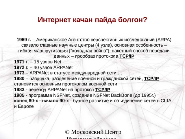 Интернет качан пайда болгон? 1969 г. – Американское Агентство перспективных исследований ( ARPA ) связало главные научные центры (4 узла), основная особенность – гибкая маршрутизация (“холодная война”), пакетный способ передачи данных – прообраз протокола TCP/IP 1971 г . – 15 узлов Net 1972 г. – 40 узлов ARPANet 1973 – ARPANet в статусе международной сети … 1980 – разрядка, разделение военной и гражданской сетей, TCP/IP  становится основным протоколом военной сети 1983 - перевод ARPANet на протокол TCP/IP  1985 - программа NSFNet , создание NSFNet BackBone (до 1995г.) конец 80-х - начало 90-х - бурное развитие и объединение сетей в США и Европе 