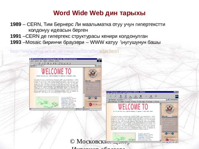 Word Wide Web дин тарыхы 1989 – CERN , Тим Бернерс Ли маалыматка отуу учун гипертекстти  колдонуу идеасын берген 1991 – CERN де гипертекс структурасы кенири колдонулган 1993 – Mosaic биринчи браузери – WWW катуу \ нугушунун башы http :// www.geog.ucl.ac.uk / casa / martin / atlas / atlas.html  