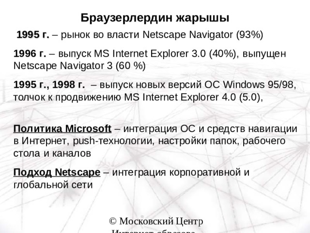 Браузерлердин жарышы   1995 г . – рынок во власти  Netscape Navigator (93%) 1996 г . – выпуск MS Internet Explorer 3.0 (40%), выпущен Netscape Navigator 3 (60 %) 1995 г ., 1998 г . – выпуск новых версий  OC Windows 95/98, толчок к продвижению  MS Internet Explorer 4.0 (5.0),   Политика  Microsoft – интеграция ОС и средств навигации в Интернет , push - технологии , настройки папок , рабочего стола и каналов Подход  Netscape – интеграция корпоративной и глобальной сети 