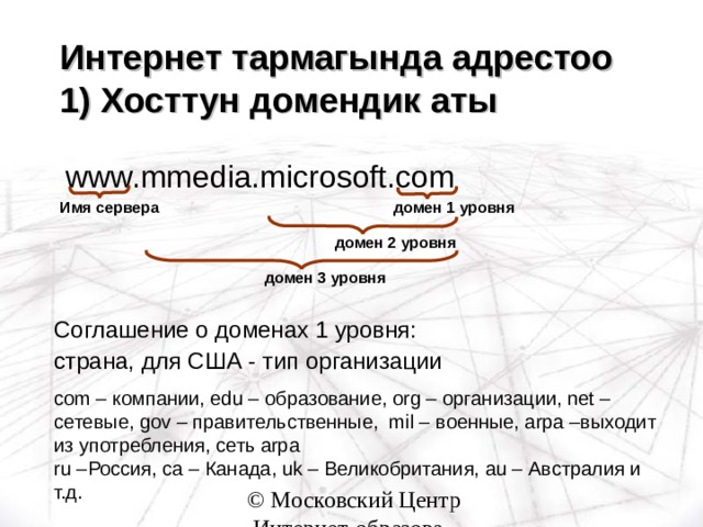 Интернет тармагында адрестоо  1) Хосттун домендик аты   www.mmedia.microsoft.com домен 1 уровня Имя сервера домен 2 уровня домен 3 уровня Соглашение о доменах 1 уровня: страна, для США - тип организации com – компании , edu – образование , org – организации , net – сетевые, gov – правительственные, mil – военные, arpa –выходит из употребления, сеть arpa  ru – Россия , ca – Канада , uk – Великобритания, au – Австралия и т.д. 
