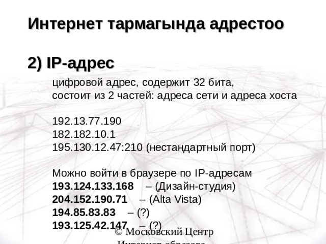 Интернет тармагында адрестоо   2) IP -адрес цифровой адрес, содержит 32 бита,  состоит из 2 частей: адреса сети и адреса хоста 192.13.77.190 182.182.10.1 195.130.12.47:210 (нестандартный порт) Можно войти в браузере по IP -адресам 193.124.133.168 – (Дизайн-студия) 204.152.190.71 – ( Alta Vista ) 194.85.83.83 – ( ? ) 193.125.42.147 – ( ? ) цифровой адрес, содержит 32 бита,  состоит из 2 частей: адреса сети и адреса хоста  192.13.77.190 182.182.10.1 195.130.12.47:210 (нестандартный порт)  Можно войти в браузере по IP -адресам 193.124.133.168 – (Дизайн-студия) 204.152.190.71 – ( Alta Vista ) 194.85.83.83 – ( ? ) 193.125.42.147 – ( ? ) цифровой адрес, содержит 32 бита,  состоит из 2 частей: адреса сети и адреса хоста  192.13.77.190 182.182.10.1 195.130.12.47:210 (нестандартный порт)  Можно войти в браузере по IP -адресам 193.124.133.168 – (Дизайн-студия) 204.152.190.71 – ( Alta Vista ) 194.85.83.83 – ( ? ) 193.125.42.147 – ( ? ) 