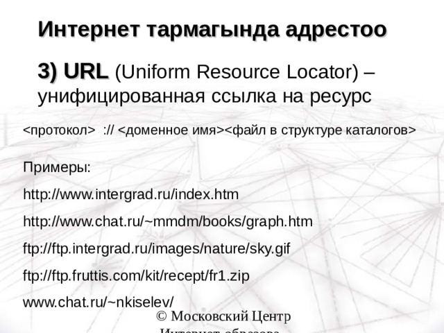 Интернет тармагында адрестоо    3) URL ( Uniform Resource Locator) – унифицированная ссылка на ресурс  ://  Примеры: http://www.intergrad.ru/index.htm http://www.chat.ru/~mmdm/books/graph.htm ftp://ftp.intergrad.ru/images/nature/sky.gif ftp://ftp.fruttis.com/kit/recept/fr1.zip www.chat.ru/~nkiselev/  