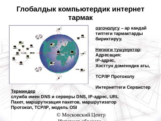 Глобалдык компьютердик интернет тармак озгочолугу – ар кандай типтеги тармактарды бириктируу.  Негизги тушунуктор : Адресация: IP -адрес, Хосттун доменндик аты,  TCP/IP Протоколу  Интернеттеги Сервистер   Терминдер служба имен DNS и серверы DNS , IP- адрес, URL Пакет, маршрутизация пакетов, маршрутизатор Протокол, TCP/IP , модель OSI 