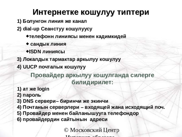 Интернетке кошулуу типтери 1) Болунгон линия же канал 2) dial-up Сеанстуу кошулуусу телефонн линиясы менен кадимкидей  сандык линия ISDN линиясы телефонн линиясы менен кадимкидей  сандык линия ISDN линиясы 3) Локалдык тармактар аркылуу кошулуу 4) UUCP почталык кошулуу  Провайдер аркылуу кошулганда силерге билидирилет: 1) ат же login 2) пароль 3) DNS сервери – биринчи же экинчи 4) Почтанын серверлери – входящей жана исходящий поч. 5) Провайдер менен байланышууга телефондор 6) провайдердин сайтынын адреси 
