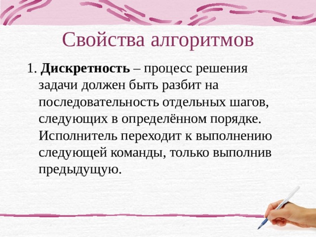 Свойства алгоритмов 1. Дискретность – процесс решения задачи должен быть разбит на последовательность отдельных шагов, следующих в определённом порядке. Исполнитель переходит к выполнению следующей команды, только выполнив предыдущую. Если вы внимательно оглянитесь вокруг, то обнаружите множество алгоритмов которые мы с вами постоянно выполняем. Мир алгоритмов очень разнообразен. Несмотря на это, удается выделить общие свойства, которыми обладает любой алгоритм. 1 