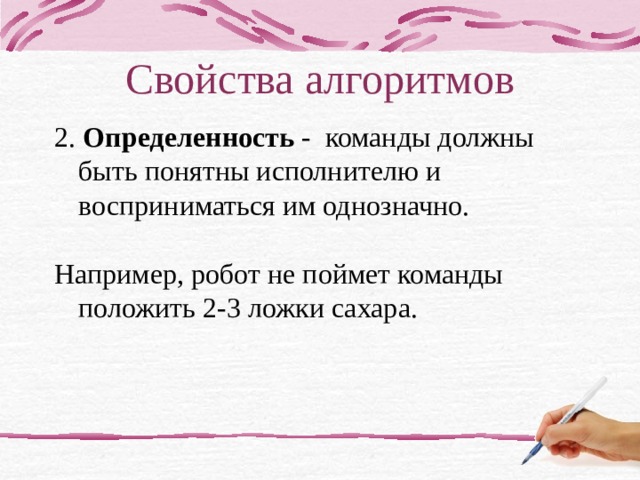 Свойства алгоритмов 2. Определенность - команды должны быть понятны исполнителю и восприниматься им однозначно. Например, робот не поймет команды положить 2-3 ложки сахара. детерминированность, точность, понятность? любое действие должно быть строго и недвусмысленно определено в каждом случае 1 