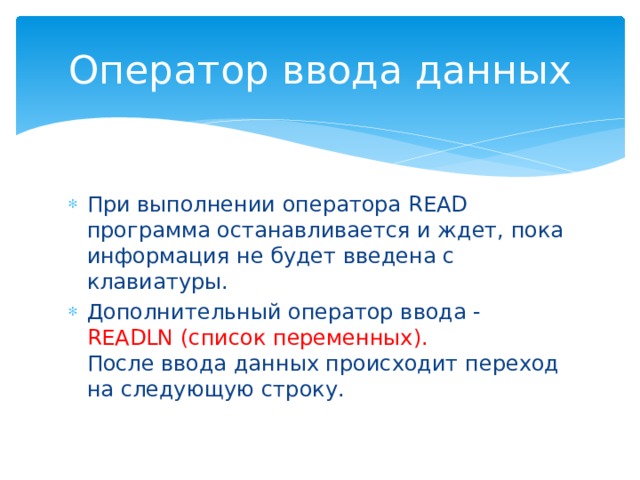Оператор ввода данных При выполнении оператора READ программа останавливается и ждет, пока информация не будет введена с клавиатуры. Дополнительный оператор ввода - READLN (список переменных).  После ввода данных происходит переход на следующую строку. 