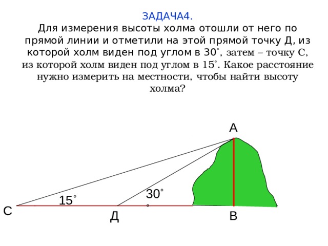 ЗАДАЧА4.  Для измерения высоты холма отошли от него по прямой линии и отметили на этой прямой точку Д, из которой холм виден под углом в 30 ˚, затем – точку С, из которой холм виден под углом в 15˚. Какое расстояние нужно измерить на местности, чтобы найти высоту холма? А 30 ˚˚ 15 ˚ С В Д  