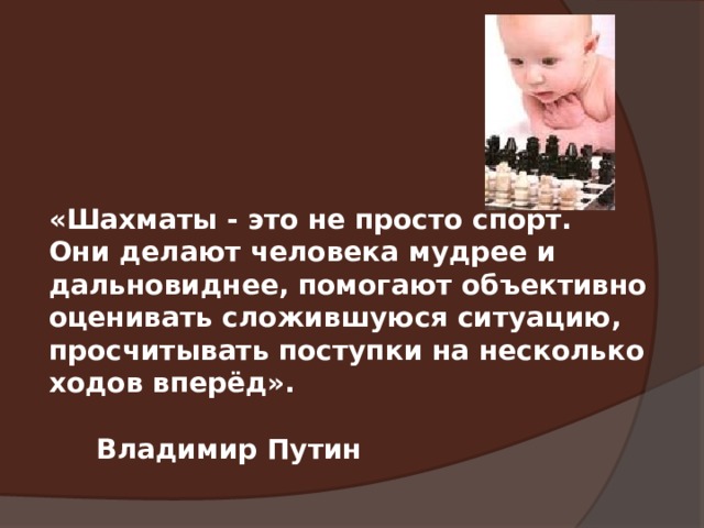  «Шахматы - это не просто спорт. Они делают человека мудрее и дальновиднее, помогают объективно оценивать сложившуюся ситуацию, просчитывать поступки на несколько ходов вперёд».  Владимир Путин 