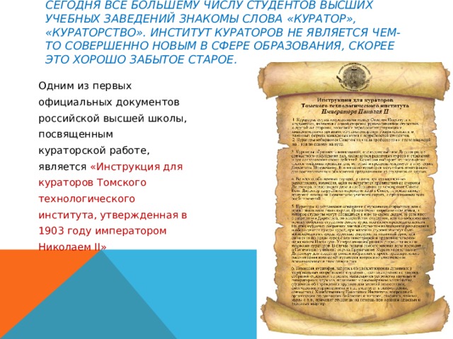 Сегодня все большему числу студентов высших учебных заведений знакомы слова «куратор», «кураторство». Институт кураторов не является чем-то совершенно новым в сфере образования, скорее это хорошо забытое старое. Одним из первых официальных документов российской высшей школы, посвященным кураторской работе, является «Инструкция для кураторов Томского технологического института, утвержденная в 1903 году императором Николаем II» 