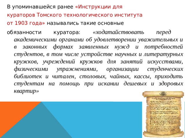 В упоминавшейся ранее «Инструкции для кураторов Томского технологического института от 1903 года» назывались такие основные обязанности куратора: «ходатайствовать перед академическими органами об удовлетворении уважительных и в законных формах заявленных нужд и потребностей студентов, в том числе устройстве научных и литературных кружков, учреждений кружков для занятий искусствами, физическими упражнениями, организации студенческих библиотек и читален, столовых, чайных, кассы, приходить студентам на помощь при искании дешевых и здоровых квартир» 
