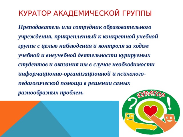 куратор академической группы Преподаватель или сотрудник образовательного учреждения, прикрепленный к конкретной учебной группе с целью наблюдения и контроля за ходом учебной и внеучебной деятельности курируемых студентов и оказания им в случае необходимости информационно-организационной и психолого- педагогической помощи в решении самых разнообразных проблем. 