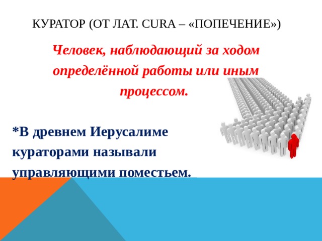 Куратор (от лат. cura – «попечение») Человек, наблюдающий за ходом определённой работы или иным процессом.  *В древнем Иерусалиме кураторами называли управляющими поместьем.  