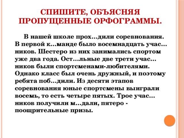 Спишите, объясняя пропущенные орфограммы. В нашей школе прох…дили соревнования. В первой к…манде было восемнадцать учас…ников. Шестеро из них занимались спортом уже два года. Ост…льные две трети учас…ников были спортсменами-любителями. Однако класс был очень дружный, и поэтому ребята поб…дили. Из десяти этапов соревнования юные спортсмены выиграли восемь, то есть четыре пятых. Трое учас…ников получили м…дали, пятеро - поощрительные призы. 